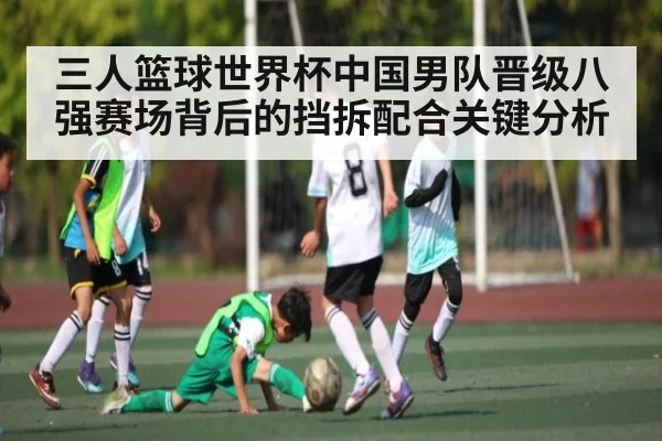 三人篮球世界杯中国男队晋级八强赛场背后的挡拆配合关键分析